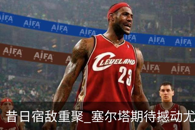 昔日宿敌重聚 塞尔塔期待撼动尤文魔咒